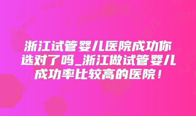 浙江试管婴儿医院成功你选对了吗_浙江做试管婴儿成功率比较高的医院!