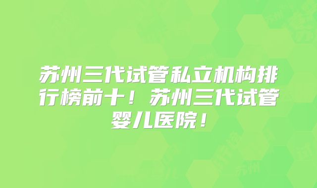 苏州三代试管私立机构排行榜前十！苏州三代试管婴儿医院！