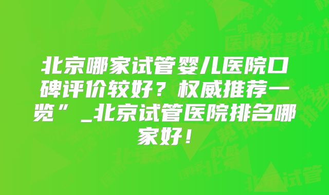 北京哪家试管婴儿医院口碑评价较好？权威推荐一览”_北京试管医院排名哪家好！