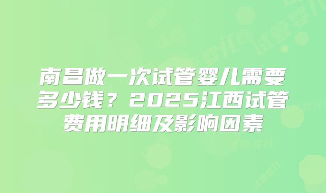 南昌做一次试管婴儿需要多少钱？2025江西试管费用明细及影响因素