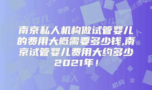 南京私人机构做试管婴儿的费用大概需要多少钱,南京试管婴儿费用大约多少2021年！