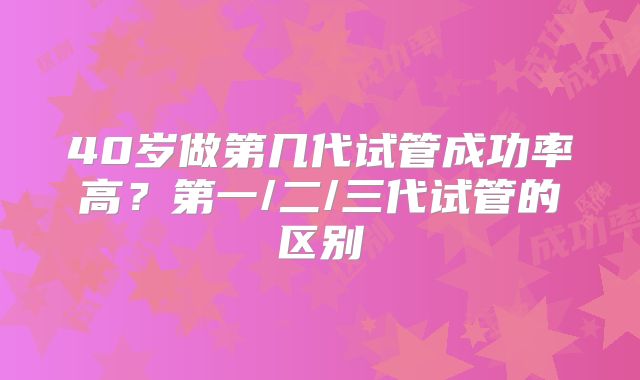 40岁做第几代试管成功率高？第一/二/三代试管的区别