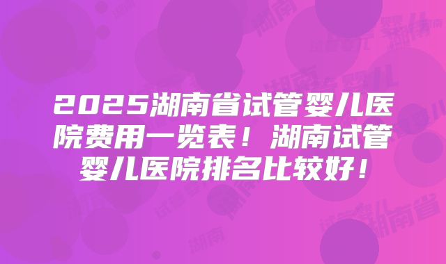 2025湖南省试管婴儿医院费用一览表!湖南试管婴儿医院排名比较好!