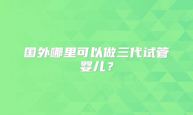国外哪里可以做三代试管婴儿？