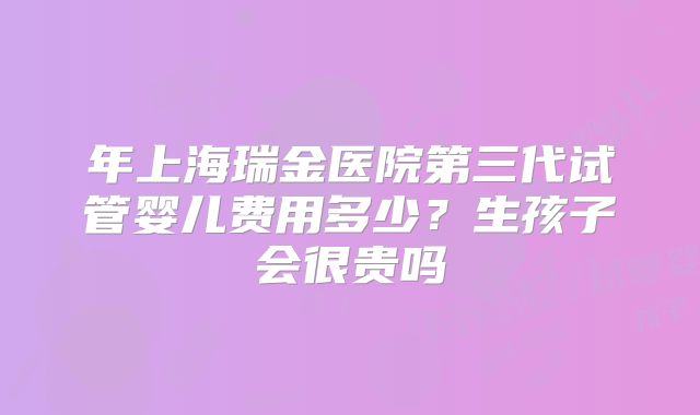 年上海瑞金医院第三代试管婴儿费用多少?生孩子会很贵吗