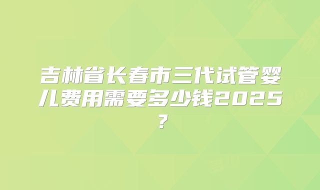 吉林省长春市三代试管婴儿费用需要多少钱2025？