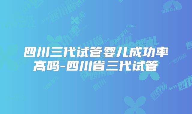 四川三代试管婴儿成功率高吗-四川省三代试管
