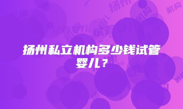 扬州私立机构多少钱试管婴儿？