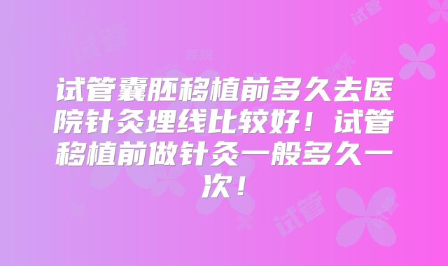 试管囊胚移植前多久去医院针灸埋线比较好!试管移植前做针灸一般多久一次!