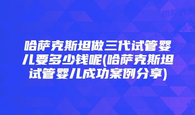 哈萨克斯坦做三代试管婴儿要多少钱呢(哈萨克斯坦试管婴儿成功案例分享)