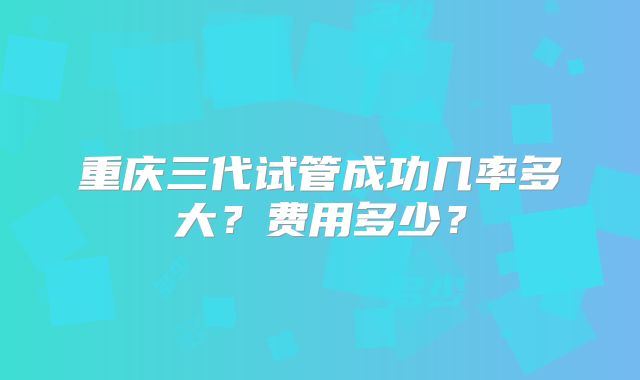 重庆三代试管成功几率多大？费用多少？