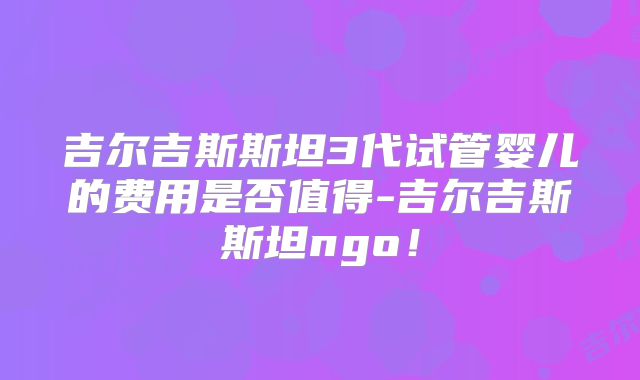 吉尔吉斯斯坦3代试管婴儿的费用是否值得-吉尔吉斯斯坦ngo！