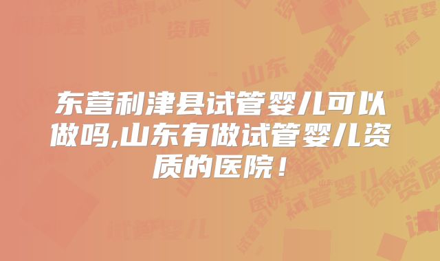 东营利津县试管婴儿可以做吗,山东有做试管婴儿资质的医院！