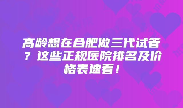 高龄想在合肥做三代试管?这些正规医院排名及价格表速看!