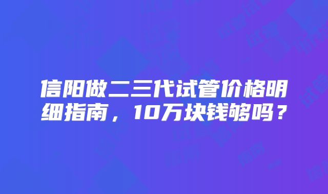 信阳做二三代试管价格明细指南，10万块钱够吗？