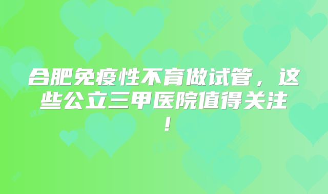 合肥免疫性不育做试管，这些公立三甲医院值得关注！