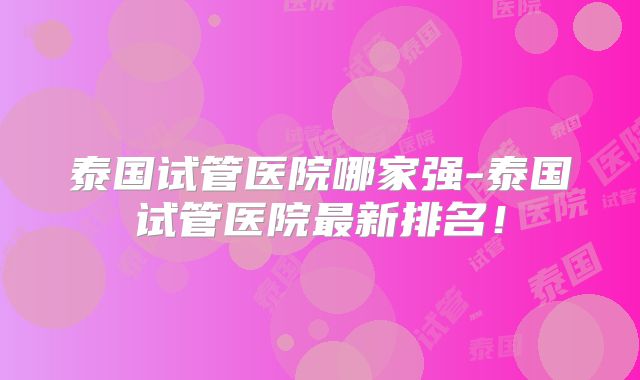 泰国试管医院哪家强-泰国试管医院最新排名！