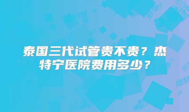 泰国三代试管贵不贵?杰特宁医院费用多少?