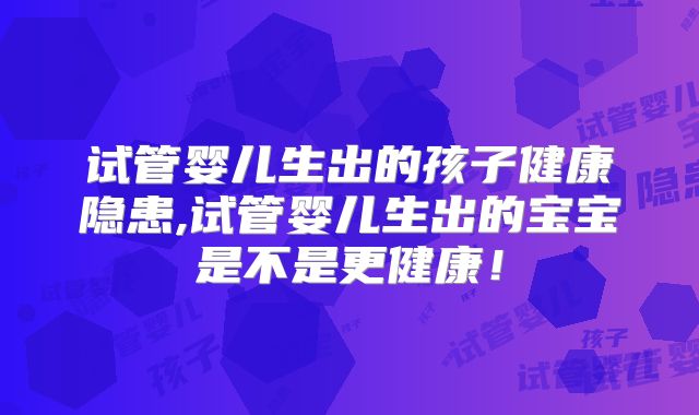 试管婴儿生出的孩子健康隐患,试管婴儿生出的宝宝是不是更健康!