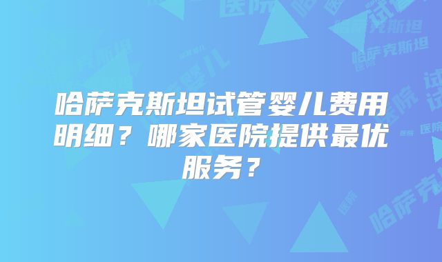 哈萨克斯坦试管婴儿费用明细?哪家医院提供最优服务?