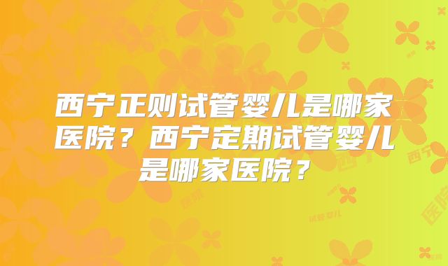 西宁正则试管婴儿是哪家医院？西宁定期试管婴儿是哪家医院？