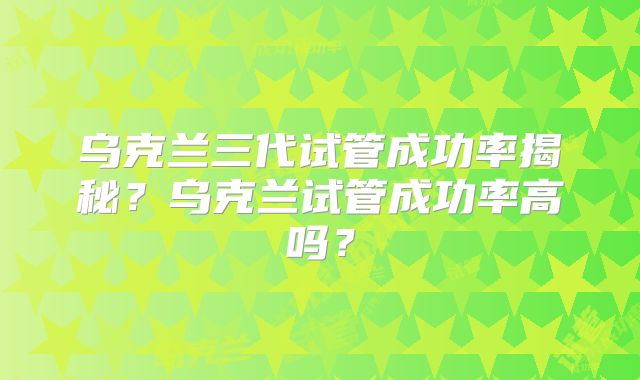 乌克兰三代试管成功率揭秘?乌克兰试管成功率高吗?