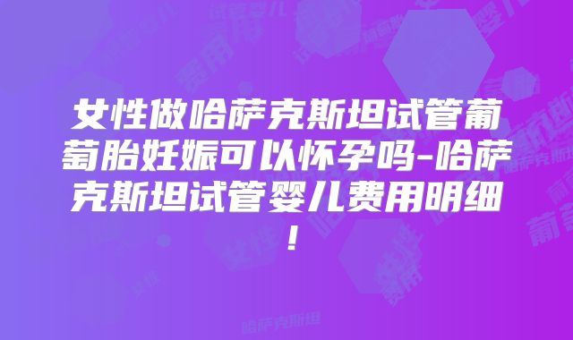 女性做哈萨克斯坦试管葡萄胎妊娠可以怀孕吗-哈萨克斯坦试管婴儿费用明细!