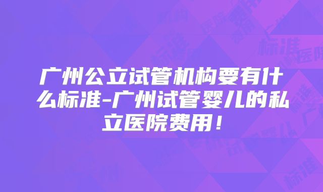 广州公立试管机构要有什么标准-广州试管婴儿的私立医院费用！
