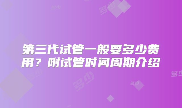 第三代试管一般要多少费用？附试管时间周期介绍