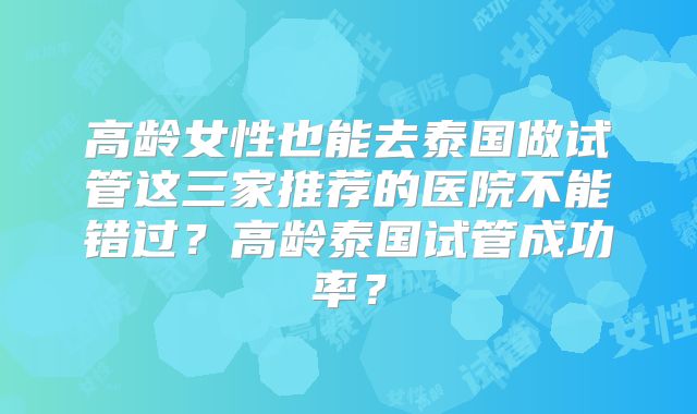 高龄女性也能去泰国做试管这三家推荐的医院不能错过？高龄泰国试管成功率？