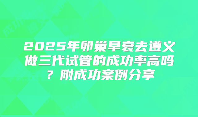 2025年卵巢早衰去遵义做三代试管的成功率高吗?附成功案例分享