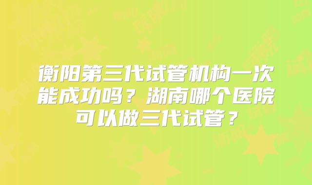 衡阳第三代试管机构一次能成功吗?湖南哪个医院可以做三代试管?