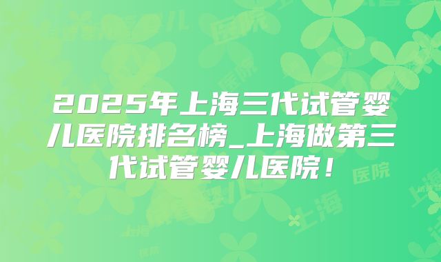2025年上海三代试管婴儿医院排名榜_上海做第三代试管婴儿医院！