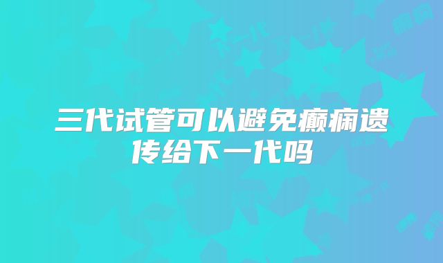 三代试管可以避免癫痫遗传给下一代吗