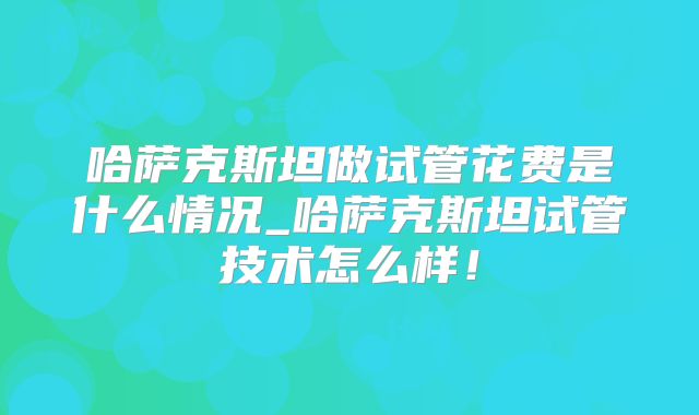 哈萨克斯坦做试管花费是什么情况_哈萨克斯坦试管技术怎么样！