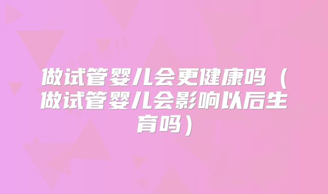 做试管婴儿会更健康吗(做试管婴儿会影响以后生育吗)
