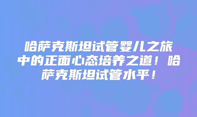哈萨克斯坦试管婴儿之旅中的正面心态培养之道！哈萨克斯坦试管水平！