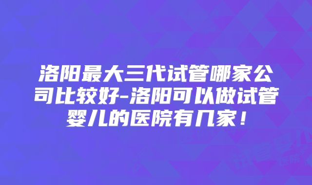 洛阳最大三代试管哪家公司比较好-洛阳可以做试管婴儿的医院有几家！