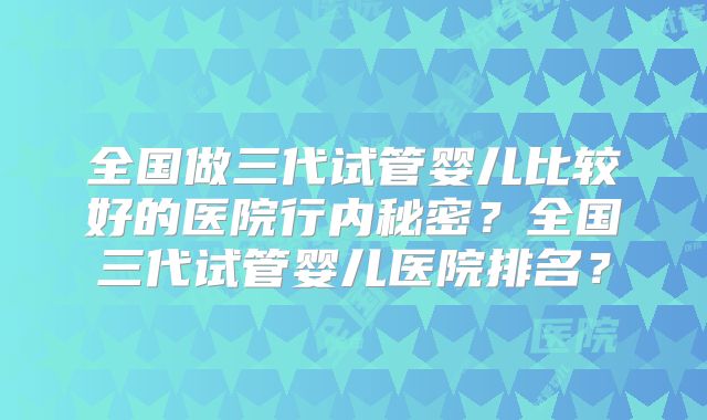 全国做三代试管婴儿比较好的医院行内秘密？全国三代试管婴儿医院排名？