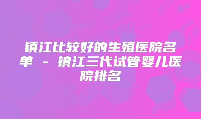 镇江比较好的生殖医院名单 - 镇江三代试管婴儿医院排名