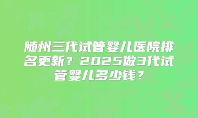 随州三代试管婴儿医院排名更新?2025做3代试管婴儿多少钱?