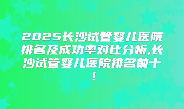 2025长沙试管婴儿医院排名及成功率对比分析,长沙试管婴儿医院排名前十！