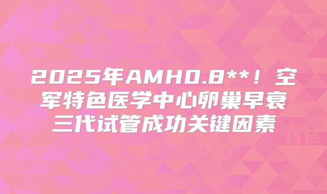 2025年AMH0.8**！空军特色医学中心卵巢早衰三代试管成功关键因素