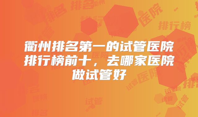 衢州排名第一的试管医院排行榜前十，去哪家医院做试管好