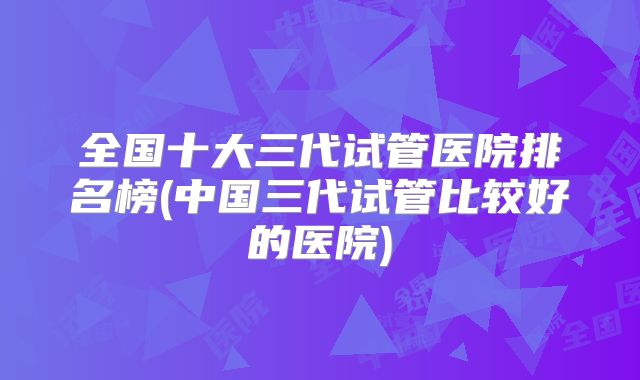 全国十大三代试管医院排名榜(中国三代试管比较好的医院)