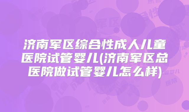 济南军区综合性成人儿童医院试管婴儿(济南军区总医院做试管婴儿怎么样)