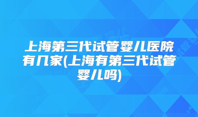 上海第三代试管婴儿医院有几家(上海有第三代试管婴儿吗)