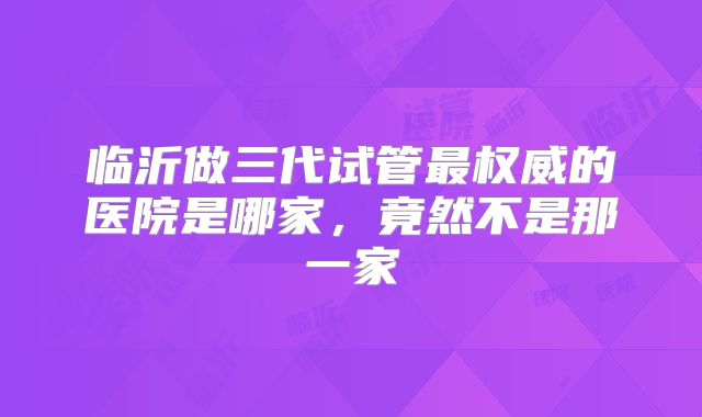 临沂做三代试管最权威的医院是哪家，竟然不是那一家