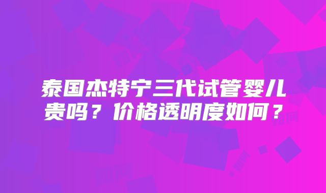 泰国杰特宁三代试管婴儿贵吗？价格透明度如何？