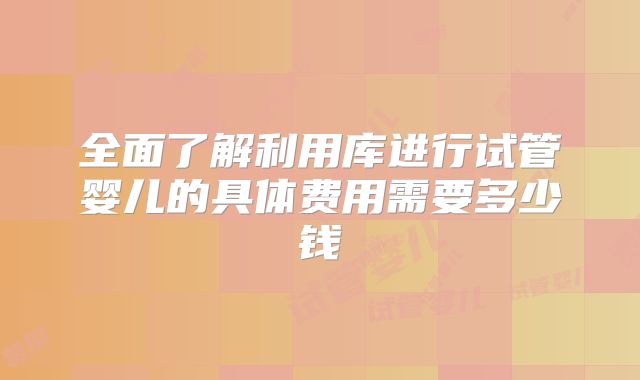 全面了解利用库进行试管婴儿的具体费用需要多少钱